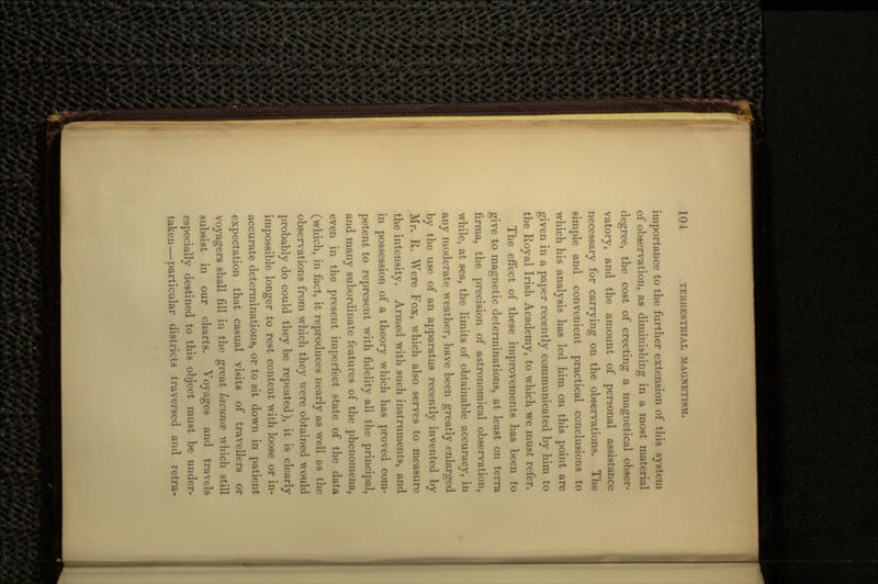 importance to the further extension of this system of observation, as diminishing in a most material degree, the cost of erecting a magnetical obser- vatory, and the amount of personal assistance necessary for carrying on the observations. The simple and convenient practical conclusions to which his analysis has led him on this point are given in a paper recently communicated by him to the Royal Irish Academy, to which we must refer. The effect of these improvements has been to give to magnetic determinations, at least on terra firrna, the precision of astronomical observation, while, at sea, the limits of obtainable accuracy, in any moderate weather, have been greatly enlarged by the use of an apparatus recently invented by Mr. R. Were Fox, which also serves to measure the intensity. Armed with such instruments, and in possession of a theory which has proved com- petent to represent with fidelity all the principal, and many subordinate features of the phenomena, even in the present imperfect state of the data (which, in fact, it reproduces nearly as well as the observations from which they were obtained would probably do could they be repeated), it, is clearly impossible longer to rest content with loose or in- accurate determinations, or to sit down in patient expectation that casual visits of travellers or voyagers shall fill in the great lacunce which still subsist in our charts. Voyages and travels especially destined to this object must be under- taken— particular districts traversed and retra-