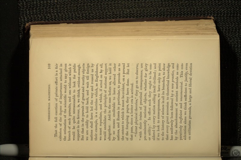 That the full exertion of private effort is a fair criterion of the degree of importance attached in the estimation of the scientific world to any given branch of such pursuits, and one without which it would be quite unreasonable to look for public support in its favour, is, we think, evident enough. But that in the pursuit of great and worthy objects we are coldly to hold back, and wait till foreign nations shall have led the way and roused us by their example, is a doctrine which, as Englishmen, we must repudiate, and which, if acted on by all, would annihilate the principle of national support altogether. And in the case before us, we hold it by no means creditable to have allowed other nations, and Russia in particular, to precede us to the extent to which it must be evident, on a perusal of the foregoing pages, they have done. But let that pass, since a better era is arrived.  Great physical theories, they go on to observe,  with their trains of practical consequences, are pre-eminently national objects, whether for glory or utility. In effect such they ought to be con- sidered by every nation calling itself civilized ; and if we look to consequences, we have only to point to the history of science in all its branches, to show that every great accession to theoretical knowledge has uniformly been followed by a new practice, and by the abandonment of ancient methods as com- paratively inefficient and uneconomical. This con- sideration alone we think sufficient to justify, even on utilitarian grounds, a large and liberal devotion