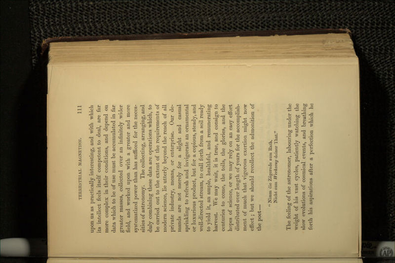 upon us as practically interesting, and with which its intellect feels itself competent to deal, are far more complex in their conditions, and depend on data which to be of use must be accumulated in far greater masses, collected over an infinite^ wider field, and worked upon with a greater and more systematized power than has sufficed for the neces- sities of astronomy. The collecting, arranging, and duly combining these data are operations which, to be carried out to the extent of the requirements of modern science, lie utterly beyond the reach of all private industry, means, or enterprise. Our de- mands are not merely for a slight and casual sprinkling to refresh and invigorate an ornamental or luxurious product, but for a copious, steady, and well-directed stream, to call forth from a soil ready to yield it, an ample, healthful, and remunerating harvest. We may wait, it is true, and consign to centuries to come, the toils, the glories, and the hopes of science, or we may rely on an easy effort distributed over length of years for the accomplish- ment of much that vigorous exertion might now effect ; but we should recollect the admonition of the poet—  Nimm die Zogernde zum Rath, Nicht zum Werkzeug deiner That. The feeling of the astronomer, labouring under the weight of his vast cycles, patiently watching the slow evolutions of cosmical events, and breathing forth his aspirations after a perfection which he