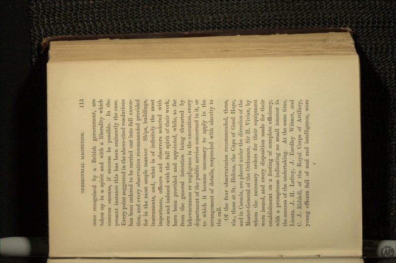 once recognized by a British government, are taken up in a spirit and with a liberality which ensures success, if success be possible. In the present instance this has. been eminently the case. Every point suggested in the above-cited resolutions has been ordered to be carried out into full execu- tion, and every observation recommended provided for in the most ample manner. Ships, buildings, instruments, and, what is of infinitely the most importance, officers and observers selected with care and imbued with the full spirit of their work, have been provided and appointed, while, so far from the general intention being thwarted by lukewarmness or negligence in the execution, every department of the public service concerned in it, or to which it became necessary to apply in the arrangement of details, responded with alacrity to the call. Of the four observatories recommended, three, viz., those at St. Helena, the Cape of Good Hope, and in Canada, are placed under the direction of the Master-General of the Ordnance, Sir H. Vivian, by whom the necessary orders for their equipment were issued, and every disposition made for their establishment on a footing of complete efficiency, with a promptness indicating no small interest in the success of the undertaking. At the same time, Lieuts. J. H. Lefroy, J. Eardley Wilmot, and C. J. Riddell, of the Royal Corps of Artillery, young officers full of zeal and intelligence, were i