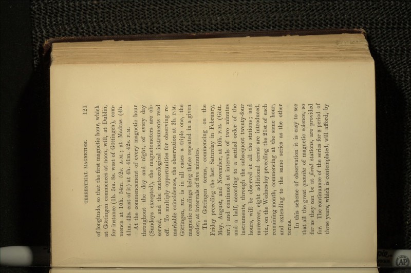 of longitude, so that the first magnetic hour, which at Gottingen commences at noon, will, at Dublin, for instance (Ih. 5m. 8s. west of Gottingen), com- mence at lOh. 54m. 52s. A.M.; at Madras (4h. 41m. 42s. east of it) at 4h. 41rn. 42s. P.M. At the commencement of every magnetic hour throughout the day and night, of every day (Sundays excepted), the magnetometers are ob- served, and the meteorological instruments read off. To multiply opportunities for observing re- markable coincidences, the observation at 2h. P.M. Gottingen, MT. is in all cases a triple one, the magnetic readings being thrice repeated in a given order, at intervals of five minutes. The Gottingen terms, commencing on the Friday preceding the last Saturday in February, May, August, and November, at lOh. P.M. (Go'tt. MT.) and continued at intervals of two minutes and a half, according to a settled order of the instruments, through the subsequent twenty-four hours, will be observed at all the stations ; and moreover, eight additional terms are introduced, viz., on the Wednesday preceding the 21st of each remaining month, commencing at the same hour, and extending to the same series as the other terms. In this scheme of observation it is easy to see that all the great qucesita of magnetic science, so far as they oan be at fixed stations, are provided for. The continuance of the series for a period of three years, which is contemplated, will afford, by