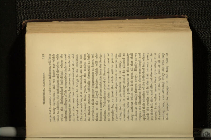 expected to assume under their influence, will be a task truly herculean; and we know not which most to admire, the enthusiasm and devotion with which the distinguished individual, whom the universal suffrage of his compatriots declares most competent to the task, has consented to undertake it, or the resources of mathematical skill and practical experience he brings to its execution. The observations, it is understood, are to be con- tinued during three years, and the results, from the British stations, officially forwarded at brief intervals to their proper departments at home, and thence to the Royal Society, which will also become a centre of communication from the foreign stations. Voluminous beyond all former precedent as the mass of data thus accumulated must of necessity be, we trust the whole will be printed (each nation and each department of course pro- viding for the publication of its own). No consideration of economy should be allowed to interfere with the performance of this necessary duty, without which we look upon all that shall be done as virtually thrown away. Highly as we respect the illustrious body above-mentioned, and applaud their selection of the individual into whose hands the results will in the first instance pass; yet their full, fair, and effectual discussion can be secured by no other means than by inviting to it the collective reason of the age, and of all suc- ceeding ones, and affording every one. who may think proper to engage in the task, now or