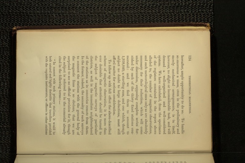 hereafter, ample opportunity to do so. To handle so enormous a mass, even in the preliminary and merely mechanical arrangements, is in itself, however, no slight or inconsiderable task, and will demand a well-organized and well-considered system. We have calculated, from the specimens of the registers contained in the report above alluded to, the number of magnetic observations, and such meteorological ones only as are absolutely necessary for their reduction, which will come under discussion, supposing complete series fur- nished by each of the thirty fixed stations enu- merated : and we find them to amount to 1,958,040, a startling sum, and one which, though subject no doubt to large deductions, must still afford matter for serious consideration. To follow up with full effect the above-described scheme of magnetic observation, it is more than ever desirable that attention should be turned to the subject of magnetic surveys of particular districts, as well in the immediate neighbourhood of the stations as in countries remote from them. In the former, indeed, the necessity of such surveys to connect the stations with the general body of the magnetic lines is so obvious, that we are surprised to see no official provision for it, though the subject is referred to in the memorial already cited in the following terms: —  In concert with such primary stations, it would be both natural and highly desirable that travellers provided with the requisite instruments, or officers in other stations