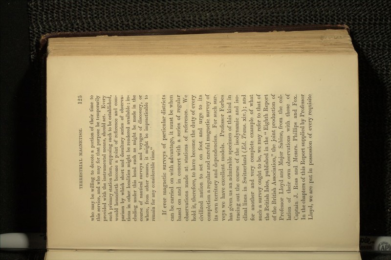 who may be willing to devote a portion of their time to this service, and who rnay for that purpose be temporarily provided with the instrumental means, should act. Every such primary station then, supposing such to be established, would henceforth become a point of reference and com- parison by which short and desultory series of observa- tions in other localities might be rendered available ; in- cluding under this head such as might be made in the course of nautical surveys and voyages of discovery, or where, from other causes, it might be impracticable to remain for any considerable time. If ever magnetic surveys of particular districts can be carried on with advantage, it must be when based on and in concert with a series of regular observations made at stations of reference. We hold it, therefore, to have become the duty of every civilized nation to set on foot and urge to its completion a regular and careful magnetic survey of its own territory and dependencies. For such sur- veys we have excellent models. Professor Forbes has given us an admirable specimen of this kind in tracing out the course of the isodynamic and iso- clinal lines in Switzerland (Ed. Trans, xiv.); and for another and very complete example of what such a survey ought to be, we may refer to that of the British Isles, published in the  Eighth Report of the British Association, the joint production of Professor Lloyd and Major Sabine, from the col- lation of their own observations with those of Captain J. Ross and Messrs. Phillips arid Fox. In the chapters of this Report supplied by Professor Lloyd, we are put in possession of every requisite