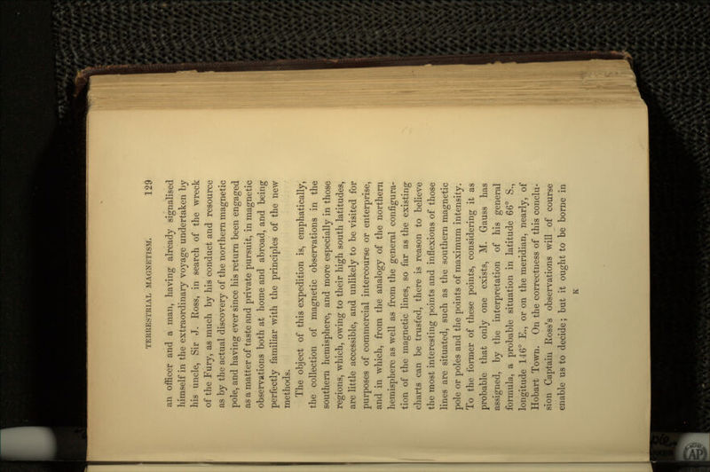an officer and a man, having already signalised himself in the extraordinary voyage undertaken by his uncle, Sir J. Ross, in search of the wreck of the Fury, as much by his conduct arid resource as by the actual discovery of the northern magnetic pole, and having ever since his return been engaged as a matter of taste and private pursuit, in magnetic observations both at home and abroad, and being perfectly familiar with the principles of the new methods. The object of this expedition is, emphatically, the collection of magnetic observations in the southern hemisphere, and more especially in those regions, which, owing to their high south latitudes, are little accessible, and unlikely to be visited for purposes of commercial intercourse or enterprise, and in which, from the analogy of the northern hemisphere as well as from the general configura- tion of the magnetic lines, so far as the existing charts can be trusted, there is reason to believe the most interesting points and inflexions of those lines are situated, such as the southern magnetic pole or poles and the points of maximum intensity. To the former of these points, considering it as probable that only one exists, M. Gauss has assigned, by the interpretation of his general formula, a probable situation in latitude 66° S., longitude 146° E., or on the meridian, nearly, of Hobart Town. On the correctness of this conclu- sion Captain Ross's observations will of course enable us to decide; but it ought to be borne in K