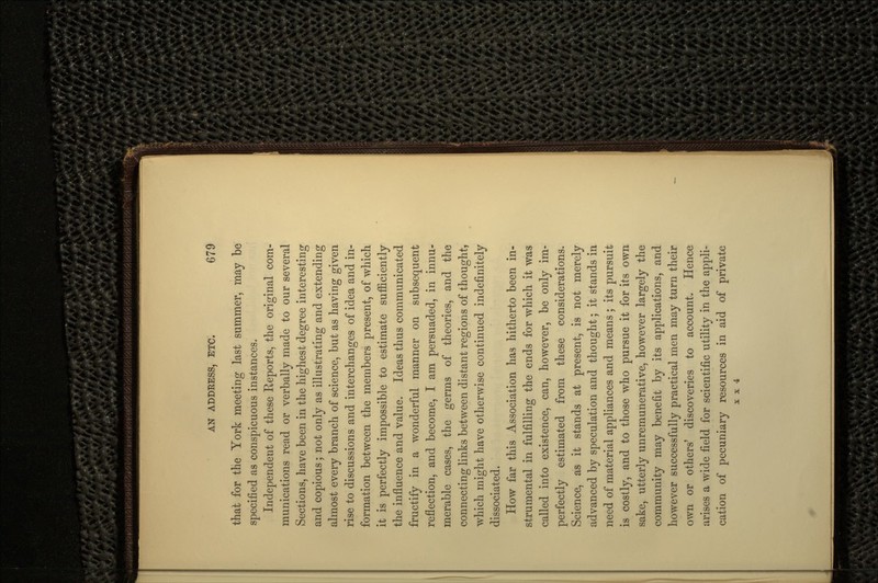 that for the York meeting last summer, may be specified as conspicuous instances. Independent of these Reports, the original com- munications read or verbally made to our several Sections, have been in the highest degree interesting and copious; not only as illustrating and extending almost every branch of science, but as having given rise to discussions and interchanges of idea and in- formation between the members present, of which it is perfectly impossible to estimate sufficiently the influence and value. Ideas thus communicated fructify in a wonderful manner on subsequent reflection, and become, I am persuaded, in innu- merable cases, the germs of theories, and the connecting links between distant regions of thought, which might have otherwise continued indefinitely dissociated. How far this Association has hitherto been in- strumental in fulfilling the ends for which it was called into existence, can, however, be only im- perfectly estimated from these considerations. Science, as it stands at present, is not merely advanced by speculation and thought; it stands in need of material appliances and means ; its pursuit is costly, and to those who pursue it for its own sake, utterly unremunerative, however largely the community may benefit by its applications, and however successfully practical men may turn their own or others' discoveries to account. Hence arises a wide field for scientific utility in the appli- cation of pecuniary resources in aid of private x x 4