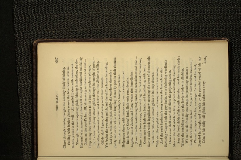 There through crossing boughs the noonday dimly admitting, Smiling with furtive glance scarce the blue heaven looks in. Suddenly rent is the veil — All startled I view with amazement Through the wood's opening glade, blazing in splendour, the day. Heavens! what a prospect extends, till the sight bewildered and failing Rests on the world's last hill, shimmering in distance and mist — Deep at my feet, where sheer to its base the precipice plunges, Lo! where the glassy stream glides through its margin of green—• Boundless, above and around and below me, the JEther is rolling, Giddy aloft I gaze, shuddering recoil from beneath. Yet 'twixt the yawning gulph, and the cliff in horror impending, Led by a rock-built path, safely the wanderer descends: Safely and swift, while the laughing shores fly past in their richness, And the luxuriant vale industry's triumph proclaims. Hedgerows there, with tracery neat, on its velvety carpet Broidered by Ceres' hand, limit each rural domain. Legible lines of Justice and Law, whose firm interdiction (Love from the world being fled) curbs the encroachments of man— There with a freer sweep, far-stretching o'er field and o'er meadow, Commerce her high-way leads, land interlinking with land; Now in dark woods ingulfed, now crowning the crest of the mountain While the raft-laden stream glides in its easy descent. Wide o'er the peopled mead the lowing herds are resounding, And the rude herdsman's song wakes the lone echoes afar, Bordering villages deck the gay banks, or in sheltering woodlands Shrink — or shelf over shelf climb the projecting ascent. Man on the land which he tills, in peace contentedly dwelling, Sees the loved fields of his youth stretched round his rustic abode; Where the confiding vine up the lowly window is climbing, Where the old friendly tree wraps its protecting embrace: Blest, thrice blest is his lot! Not yet to false freedom awakened, Pleased he respects the law, sovereign o'er him and his field, Bounded in thought and in wish by the peaceful round of his har- Calm as his daily toil glides his existence away. [ ,