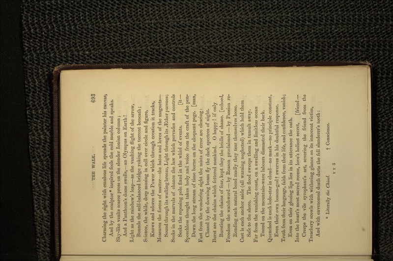 Charming the sight with emulous life spreads the painter his canvas, And by the sculptor* inspired feels the cold marble and speaks. Sky-like vaults scarce press on the slender Ionian column; And a Pantheon's dome swells,—an Olympus on Earth ! Light as the rainbow's leap—as the vaulting flight of the arrow, Bounds the self-balanced bridge yoking the torrent beneath; Science, the while, deep musing in cell over circle and figure, Knows and adores the Power which through creation it tracks, Measures the forces of matter—the hates and loves of the magnets— Sound through its wafting breeze, Light through its ^Ether pursues; Seeks in the marvels of chance the law which pervades and controls Seeks the reposing pole fixed in the whirl of events. [it— Speechless thought takes body and voice from the craft of the pen- Down the long stream of time borne on the eloquent page, [man, Fast from the wondering sight the mists of error are clearing: Chased by the dawning beam fly the dark spectres of night. Burst are the chains which fettered mankind. O happy ! if only Bursting the chains of fear, kept they the bridle of shame, [echoed, Freedom the watchword — by Reason proclaimed — by Passion re- Rending each natural bond madly they tear themselves loose. Cast is each anchor aside (all warning neglected) which held them Safe to the shore. The flood sweeps them in tumult away. Far from the vanishing coast, on a swelling and limitless ocean Tossed on the mountain-wave labours dismasted their bark. Quenched is each lode-star in cloud—no mark—no principle constant, Even their own bosom-god f swerves in his doubtful response. Truth from their language, faith from their life, and confidence, vanish; Even on their glozing lips lies in its utterance the oath. Into the heart's most sacred recess, love's holiest secret, [friend — Creeps the vile sycophant's art, severing the friend from the Treachery scowls with withering glance on its innocent victim, And with envenomed death darts the fell slanderer's tooth: * Literally the Chisel. f Conscience. Y V 3