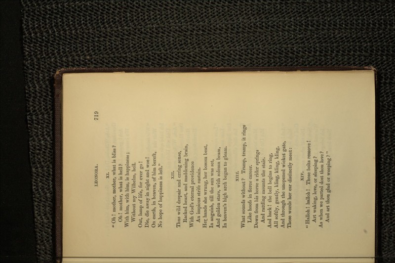 XI.  Oh ! mother, mother, what is bliss ? Oh! mother, what is hell ? With him, with him, is happiness ; Without my Wilhelm, hell. Out, lamp of life, for ever go ! Die, die away in night and woe! On earth, in heaven, of him bereft, No hope of happiness is left. XII. Thus wild despair and erring sense, Racked heart, and maddening brain, With God's eternal providence An impious strife sustain. Her hands she wrung, her bosom beat, In anguish, till the sun was set, And golden stars, with solemn beam, In heaven's high arch began to gleam. XIII. What sounds without ? Tramp, tramp, it rings Like hoofs in fierce career. Down from his horse a rider springs And rattling mounts the stair. And hark! the bell begins to ring, All softly, gently, kling, kling, kling, And through the unopened wicket gate, These words her ear distinctly meet: XIV.  Halloh! halloh! These bolts remove ! Art waking, love, or sleeping ? As when we parted dost thou love ? And art thou glad or weeping ? 