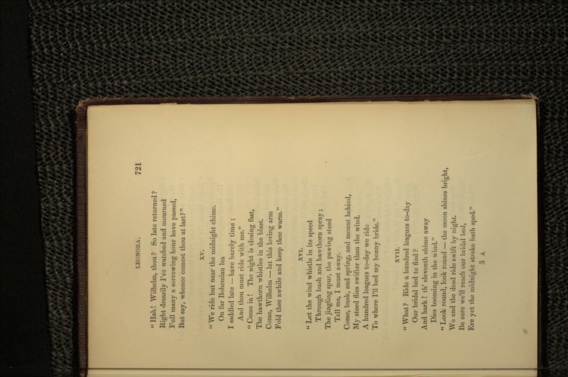  Hah! Wilhelm, thou ? So late returned ? Right drearily I've watched and mourned Full many a sorrowing hour have passed, But say, whence comest thou at last? XV. <e We ride but near the midnight chime. On far Bohemian lea I saddled late — have barely time ; And thou must ride with me.  Come in ! The night is closing fast, The hawthorn whistles in the blast. Come, Wilhelm — let this loving arm Fold thee awhile and keep thee warm. XVI.  Let the wind whistle in its speed Through bush and hawthorn spray ; The jingling spur, the pawing steed Tell me, I must away. Come, busk, and spring, and mount behind, My steed flies swifter than the wind. A hundred leagues to-day we ride To where I'll bed my bonny bride. XVII.  What ? Ride a hundred leagues to-day Our bridal bed to find ? And hark ! th' eleventh chime away Dies booming in the wind.  Look round, look round — the moon shines bright, We and the dead ride swift by night. Be sure we'll reach our bridal bed, Ere yet the midnight stroke hath sped. 3 A