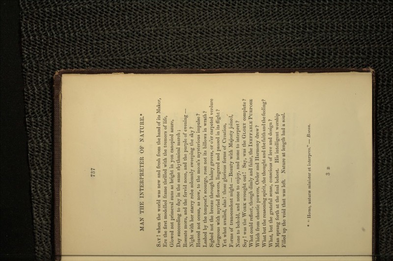 MAN THE INTERPRETER OF NATURE.* SAY I when the world was new and fresh from the hand of its Maker, Ere the first modelled frame thrilled with the tremors of life, Glowed not primeval suns as bright in yon canopied azure, Day succeeding to day in the same rhythmical march ; Roseate morn, and the fervid noon, and the purple of evening — Night with her starry robe solemnly sweeping the sky ? Heaved not ocean, as now, to the moon's mysterious impulse ? Lashed by the tempest's scourge, rose not its billows in wrath ? Sighed not the breeze through balmy groves, or o'er carpeted verdure Gorgeous with myriad flowers, lingered and paused in its flight ? Yet what availed, alas! these glorious forms of Creation, Forms of transcendent might — Beauty with Majesty joined, None to behold, and none to enjoy, and none to interpret? Say ! was the WORK wrought out! Say, was the GLORY complete ? What could reflect, though dimly and faint, the INEFFABLE PURPOSE Which from chaotic powers, Order and Harmony drew ? What but the reasoning spirit, the thought and the faith and the feeling? What, but the grateful sense, conscious of love and design ? Man sprang forth at the final behest. His intelligent worship Filled up the void that was left. Nature at length had a soul. * '; Homo, naturae minister et interpres. — B-.icon. 3 B