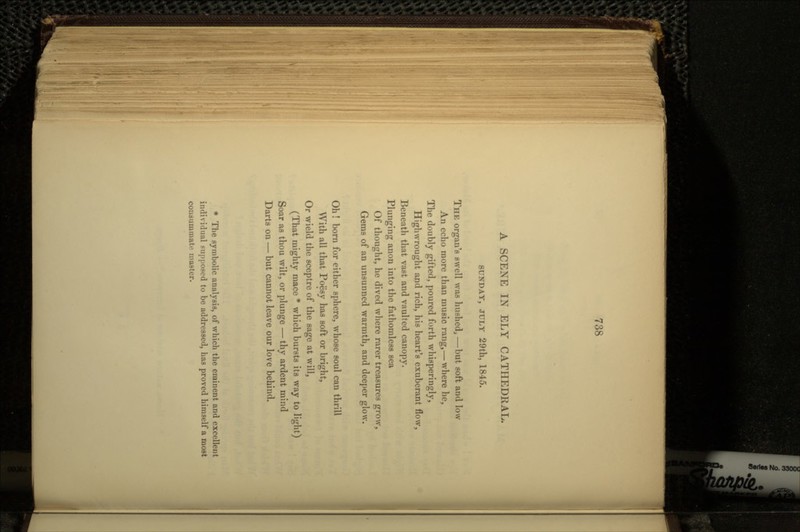 A SCENE IN ELY CATHEDRAL. SUNDAY, JULY 29th, 1845. THE organ's swell was hushed,—but soft and low An echo more than music rang,— where he, The doubly gifted, poured forth whisperingly, Highwrought and rich, his heart's exuberant flow, Beneath that vast and vaulted canopy. Plunging anon into the fathomless sea Of thought, he dived where rarer treasures grow, Gems of an unsunned warmth, and deeper glow. Oh! born for either sphere, whose soul can thrill With all that Poesy has soft or bright, Or wield the sceptre of the sage at will, (That mighty mace * which bursts its way to light) Soar as thou wilt, or plunge — thy ardent mind Darts on — but cannot leave our love behind. * The symbolic analysis, of which the eminent and excellent individual supposed to be addressed, has proved himself a most consummate master.