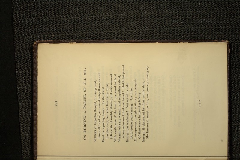 ON BURNING A PARCEL OF OLD MSS. WRECKS of forgotten thought, or disapproved, Farewell I and as your smouldering flames ascend, Read me a parting lesson. As the friend Familiar once, but since less fondly loved, (Dire spite of earthly chance), and wide removed With earthquake of the heart! has ceased to blend Warmth with my warmth, and sympathies extend, Where mine are linked and locked! Had I but proved Earlier your weakness ! Yet not all in vain Do I receive your warning. On I hie, All unrepressed, though cautious; nor complain Of faint essays in tottering infancy. Enough, if cleansed at last from earthly stain, My homeward march be firm, and pure my evening sky.