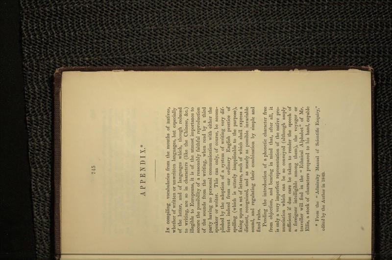 APPENDIX.* IN compiling vocabularies from the mouths of natives, whether of written or unwritten languages, but especially of the latter, and of languages which, though reduced to writing, are so in characters (like the Chinese, &c.) illegible to Europeans, it is of the utmost importance to secure the possibility of a reasonably faithful reproduction of the sounds from the writing, when read by a third party having no personal communication with either the speaker or writer. This can only, of course, be accom- plished by the adoption of a system of writing very dif- ferent indeed from our ordinary English practice of spelling (which is utterly inapplicable to the purpose), fixing upon a set of letters, each of which shall express a distinct, recognized, and as nearly as possible invariable sound, and regulating their combination by simple and fixed rules. Pending the introduction of a phonetic character free from objection, and bearing in mind that, after all, it is only a very imperfect representation of the native pro- nunciation which can be so conveyed (although amply sufficient if due care be taken to render the speech of a foreigner intelligible among them), the voyager or traveller will find in the Ethnical Alphabet of Mr. Ellis, a stock of characters prepared to his hand, capable * From the  Admiralty Manual of Scientific Enquiry, edited by the Author in 1849.