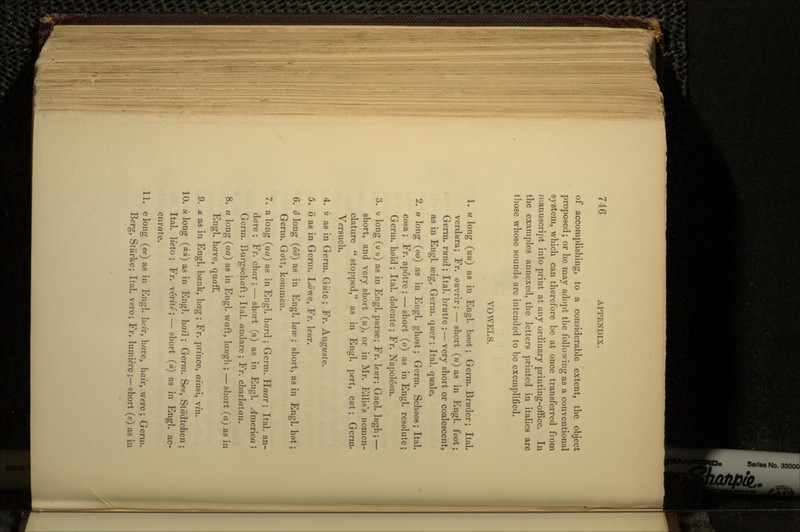 of accomplishing, to a considerable extent, the object proposed; or he may adopt the following as a conventional system, which can therefore be at once transferred from manuscript into print at any ordinary printing-office. In the examples annexed, the letters printed in italics are those whose sounds are intended to be exemplified. VOWELS. 1. u long (uu) as in Engl. boot; Germ. Brwder; Ital. verdi/ra; Fr. owvrir; — short (w) as in Engl. foot; Germ, rwnd; Ital. bn/tte ;— very short or coalescent, as in Engl. icig, Germ, qwer; Ital. qwale. 2. o long (oo) as in Engl. ghost; Germ. Schoos; Ital. cosa ; Fr. apotre ; — short (o) as in Engl. resolute; Germ, hold; Ital. dolente; Fr. Napoleon. 3. y long (u v) as in Engl. pwrse; Fr. lewr; Gael. Iz/gh; — short, and very short (u), or in Mr. EllLs's nomen- clature  stopped, as in Engl. pert, cut; Germ. Versuch. 4. i» as in Germ. Giiie; Fr. Auguste. 5. 6 as in Germ. Lowe, Fr. leur. 6. o long (oo) as in Engl. \aw ; short, as in Engl. hot; Germ. Gott, kommen. 7. a long (aa) as in Engl. hard ; Germ. Haar; Ital. an- dare ; Fr. char; — short (a) as in Engl. America; Germ. Burgschaft; Ital. andare ; Fr. charlatan. 8. a long (aa) as in Engl. waft, lawgh ; — short (a) as in Engl. have, quaff. 9. a as in Engl. bank, hag ; Fr. prince, ai'nsi, vi'n. 10. a long (««) as in Engl. hail; Germ. See, Stadtchen ; Ital. hVto ; Fr. verite; — short (a) as in Engl. ac- curate. 11. elong (ee) as in Engl. luir, hare, hair, were; Germ. Berg, Stiirke; Ital. vero; Fr. lumiere;—ehort (c} as in