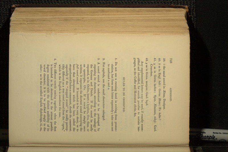 39. v the nasal sound in ^Etna, Dweipcr. 40. h as in Engl. Aalt; Germ. Hexe ; Fr. /talte ! 41. % as in Germ. lacAen; Span. Aimenes, relo/; Gael. CruacAan. 42. y as in Germ, moreen; Gael. \\\gh, Any supplemental letters may be used, if exactly exem- plified and identified, for sounds peculiar to certain lan- guages, as the Caffer and Hottentot clicks, &c. RULES TO BE OBSERVED. 1. Do not use a running hand in writing from pronun- ciation, but form each letter separately ; take care not to confound a and a. 2. For capitals, use the small characters enlarged. 3. A vowel sound is understood to be prolonged by repeating its character, according to the analogy of the German and Dutch. If the sound be really repeated, as in Oolite, insert a hyphen, O-o, thus, or an apostrophe, O'o. If a vowel be simply once written, it expresses the shortest sound conveying the full vowel sound. If intended to be very short, or to have that abruptness which has been called the stopped sound before a consonant, double the consonant, especially if the  stopped sound  be really percep- tibly different as a true vowel sound from the  open, which in the English is sometimes the case. 4. Two different vowels coming together, when the first is intended to be shortened to the utmost possible degree consistent with the distinct audibility of its vowel character, it is to be prefixed singly to the other; as in the so-called English diphthongs, oi, eu,