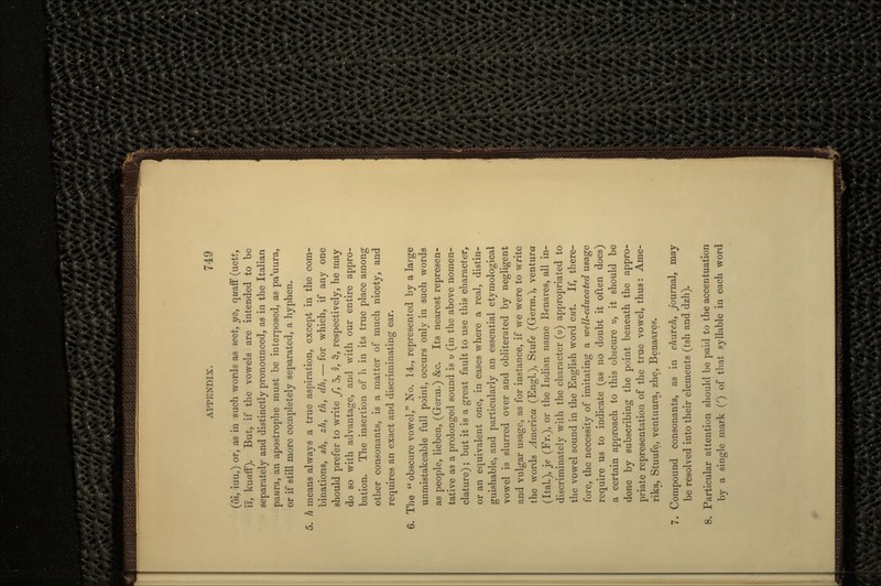 (6i, iuu,) or, as in such words as ^0et, ys, qz/aff (uett, i'i, kuaff). But, if the vowels are intended to be separately and distinctly pronounced, as in the Italian pawra, an apostrophe must be interposed, as pa'uura, or if still more completely separated, a hyphen. 5. h means always a true aspiration, except in the com- binations, sh, zh, th, dh, — for which, if any one should prefer to write f, 3, 0, •&, respectively, he may do so with advantage, and with our entire appro- bation. The insertion of h in its true place among other consonants, is a matter of much nicety, and requires an exact and discriminating ear. 6. The  obscure vowel, No. 14., represented by a large unmistakeable full point, occurs only in such words as people, lieben, (Germ.) &c. Its nearest represen- tative as a prolonged sound is u (in the above nomen- clature) ; but it is a great fault to use this character, or an equivalent one, in cases where a real, distin- guishable, and particularly an essential etymological vowel is slurred over and obliterated by negligent and vulgar usage, as for instance, if we were to write the words America (Engl.), Stufe (Germ.), ventura (Ital.), je (Fr.), or the Indian name Benares, all in- discriminately with the character (u) appropriated to the vowel sound in the English word cut. If, there- fore, the necessity of imitating a well-educated usage require us to indicate (as no doubt it often does) a certain approach to this obscure u, it should be done by subscribing the point beneath the appro- priate representation of the true vowel, thus: Ame- rika, Stuufe, ventuura, zhe, Benaares. 7. Compound consonants, as in church, Journal, may be resolved into their elements (tsh and dzh). 8. Particular attention should be paid to the accentuation by a single mark (') of that syllable in each word