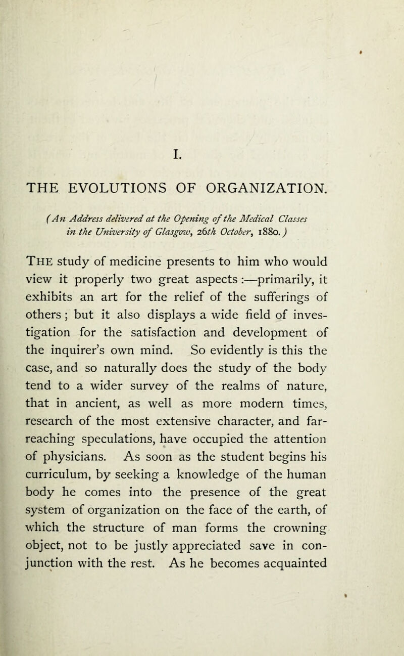 I, THE EVOLUTIONS OF ORGANIZATION. (An Address delivered at the Opening of the Medical Classes in the University of Glasgmv, 26tk October, 1880.^ The study of medicine presents to him who would view it properly two great aspects :—primarily, it exhibits an art for the relief of the sufferings of others; but it also displays a wide field of inves- tigation for the satisfaction and development of the inquirer's own mind. So evidently is this the case, and so naturally does the study of the body tend to a wider survey of the realms of nature, that in ancient, as well as more modern times, research of the most extensive character, and far- reaching speculations, have occupied the attention of physicians. As soon as the student begins his curriculum, by seeking a knowledge of the human body he comes into the presence of the great system of organization on the face of the earth, of which the structure of man forms the crowning object, not to be justly appreciated save in con- junction with the rest. As he becomes acquainted