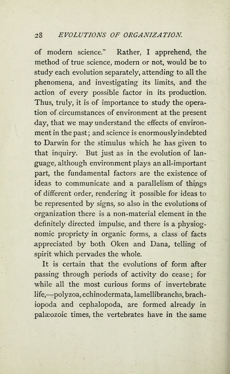 of modern science. Rather, I apprehend, the method of true science, modern or not, would be to study each evolution separately, attending to all the phenomena, and investigating its limits, and the action of every possible factor in its production. Thus, truly, it is of importance to study the opera- tion of circumstances of environment at the present day, that we may understand the effects of environ- ment in the past; and science is enormously indebted to Darwin for the stimulus which he has given to that inquiry. But just as in the evolution of lan- guage, although environment plays an all-important part, the fundamental factors are the existence of ideas to communicate and a parallelism of things of different order, rendering it possible for ideas to be represented by signs, so also in the evolutions of organization there is a non-material element in the ■definitely directed impulse, and there is a physiog- nomic propriety in organic forms, a class of facts appreciated by both Oken and Dana, telling of spirit which pervades the whole. It is certain that the evolutions of form after passing through periods of activity do cease; for while all the most curious forms of invertebrate life,—polyzoa, echinodermata, lamellibranchs, brach- iopoda and cephalopoda, are formed already in palaeozoic times, the vertebrates have in the same