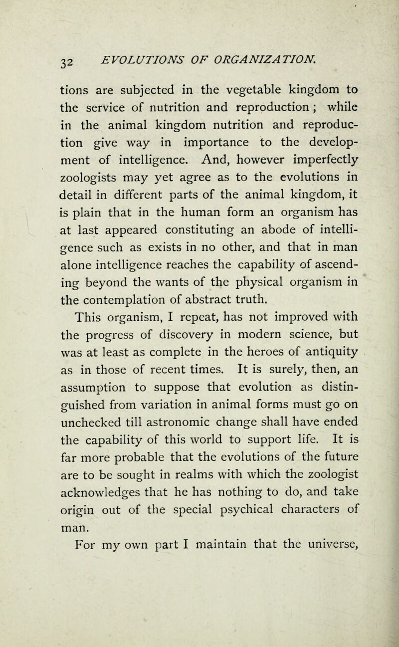 tions are subjected in the vegetable kingdom to the service of nutrition and reproduction ; while in the animal kingdom nutrition and reproduc- tion give way in importance to the develop- ment of intelligence. And, however imperfectly zoologists may yet agree as to the evolutions in detail in different parts of the animal kingdom, it is plain that in the human form an organism has at last appeared constituting an abode of intelli- gence such as exists in no other, and that in man alone intelligence reaches the capability of ascend- ing beyond the wants of the physical organism in the contemplation of abstract truth. This organism, I repeat, has not improved with the progress of discovery in modern science, but was at least as complete in the heroes of antiquity as in those of recent times. It is surely, then, an assumption to suppose that evolution as distin- guished from variation in animal forms must go on unchecked till astronomic change shall have ended the capability of this world to support life. It is far more probable that the evolutions of the future are to be sought in realms with which the zoologist acknowledges that he has nothing to do, and take origin out of the special psychical characters of man. For my own part I maintain that the universe,