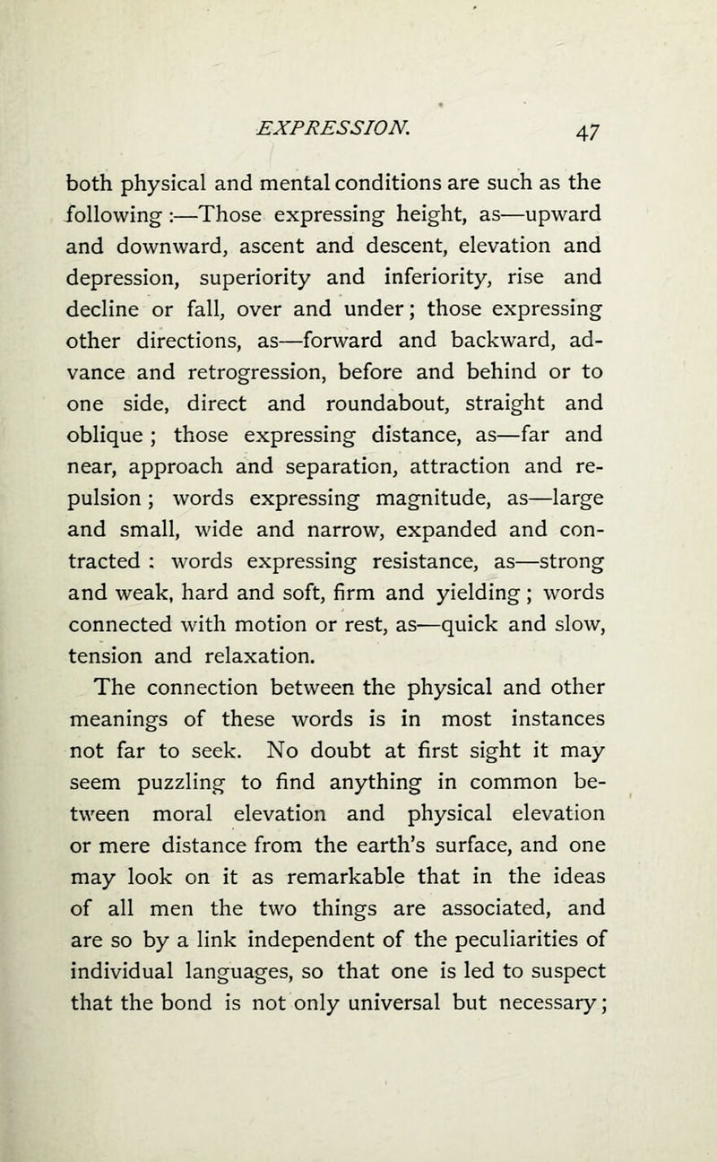 both physical and mental conditions are such as the following :—Those expressing height, as—upward and downward, ascent and descent, elevation and depression, superiority and inferiority, rise and decline or fall, over and under; those expressing other directions, as—forward and backward, ad- vance and retrogression, before and behind or to one side, direct and roundabout, straight and oblique ; those expressing distance, as—far and near, approach and separation, attraction and re- pulsion ; words expressing magnitude, as—large and small, wide and narrow, expanded and con- tracted : words expressing resistance, as—strong and weak, hard and soft, firm and yielding; words connected with motion or rest, as—quick and slow, tension and relaxation. The connection between the physical and other meanings of these words is in most instances not far to seek. No doubt at first sight it may seem puzzling to find anything in common be- tween moral elevation and physical elevation or mere distance from the earth's surface, and one may look on it as remarkable that in the ideas of all men the two things are associated, and are so by a link independent of the peculiarities of individual languages, so that one is led to suspect that the bond is not only universal but necessary;