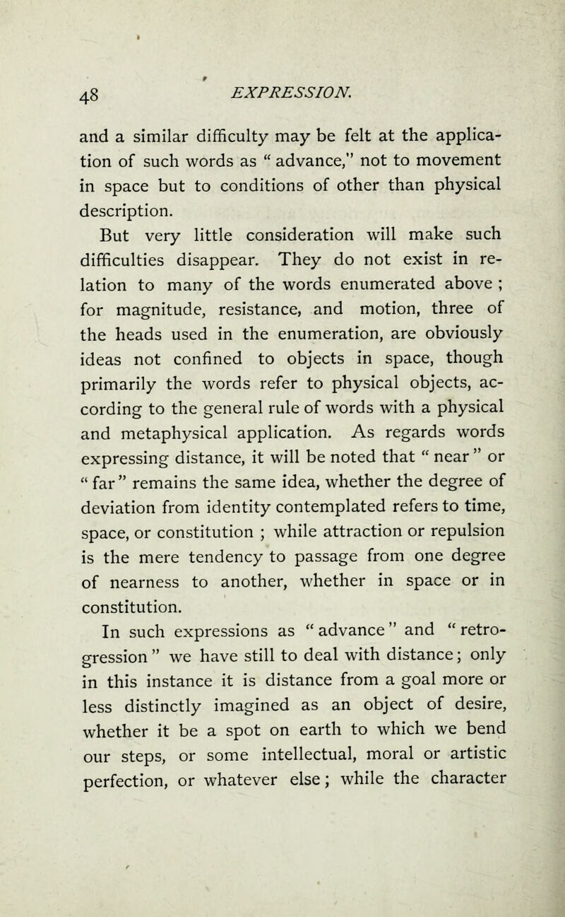 and a similar difficulty may be felt at the applica- tion of such words as  advance, not to movement in space but to conditions of other than physical description. But very little consideration will make such difficulties disappear. They do not exist in re- lation to many of the words enumerated above ; for magnitude, resistance, and motion, three of the heads used in the enumeration, are obviously ideas not confined to objects in space, though primarily the words refer to physical objects, ac- cording to the general rule of words with a physical and metaphysical application. As regards words expressing distance, it will be noted that  near  or  far remains the same idea, whether the degree of deviation from identity contemplated refers to time, space, or constitution ; while attraction or repulsion is the mere tendency to passage from one degree of nearness to another, -whether in space or in constitution. In such expressions as  advance  and  retro- gression  we have still to deal with distance; only in this instance it is distance from a goal more or less distinctly imagined as an object of desire, whether it be a spot on earth to which we bend our steps, or some intellectual, moral or artistic perfection, or whatever else; while the character