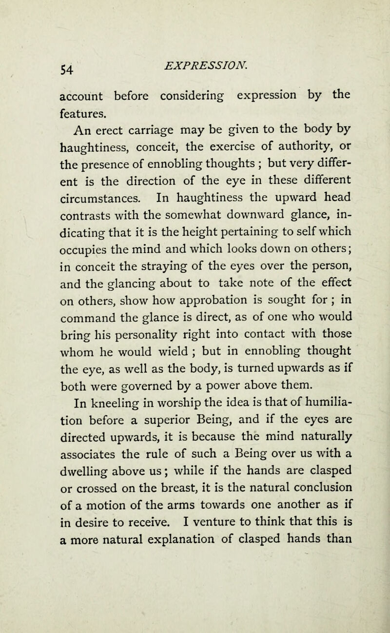 account before considering expression by the features. An erect carriage may be given to the body by haughtiness, conceit, the exercise of authority, or the presence of ennobling thoughts ; but very differ- ent is the direction of the eye in these different circumstances. In haughtiness the upward head contrasts with the somewhat downward glance, in- dicating that it is the height pertaining to self which occupies the mind and which looks down on others; in conceit the straying of the eyes over the person, and the glancing about to take note of the effect on others, show how approbation is sought for ; in command the glance is direct, as of one who would bring his personality right into contact with those whom he would wield ; but in ennobling thought the eye, as well as the body, is turned upwards as if both were governed by a power above them. In kneeling in worship the idea is that of humilia- tion before a superior Being, and if the eyes are directed upwards, it is because the mind naturally associates the rule of such a Being over us with a dwelling above us; while if the hands are clasped or crossed on the breast, it is the natural conclusion of a motion of the arms towards one another as if in desire to receive. I venture to think that this is a more natural explanation of clasped hands than