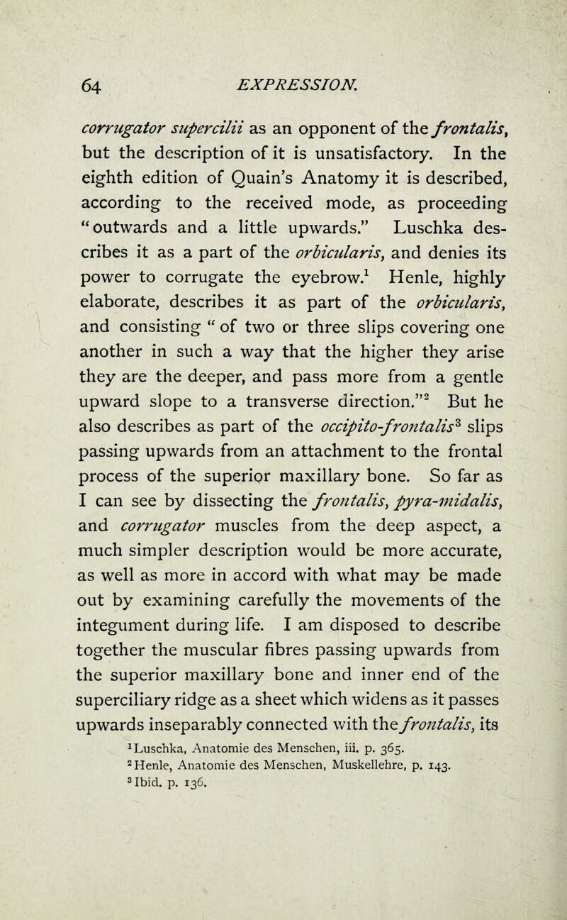 corrtigator siipercilii as an opponent of ^^ frontalis, but the description of it is unsatisfactory. In the eighth edition of Quain's Anatomy it is described, according to the received mode, as proceeding outwards and a little upwards. Luschka des- cribes it as a part of the orbicularis, and denies its power to corrugate the eyebrow.^ Henle, highly elaborate, describes it as part of the orbicularis, and consisting  of two or three slips covering one another in such a way that the higher they arise they are the deeper, and pass more from a gentle upward slope to a transverse direction.^ But he also describes as part of the occipito-frontalis^ slips passing upwards from an attachment to the frontal process of the superior maxillary bone. So far as I can see by dissecting the frontalis, pyra-midalis, and corrugator muscles from the deep aspect, a much simpler description would be more accurate, as well as more in accord with what may be made out by examining carefully the movements of the integument during life. I am disposed to describe together the muscular fibres passing upwards from the superior maxillary bone and inner end of the superciliary ridge as a sheet which widens as it passes upwards inseparably connected with \h.Q. frontalis, its 'Luschka, Anatomie des Menschen, iii. p. 365. ^ Henle, Anatomie des Menschen, Muskellehre, p. 143. 'Ibid. p. 13G.