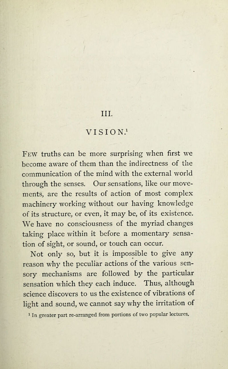 III. VISION.^ Few truths can be more surprising when first we become aware of them than the indirectness of the communication of the mind with the external world through the senses. Our sensations, like our move- ments, are the results of action of most complex machinery working without our having knowledge of its structure, or even, it may be, of its existence. We have no consciousness of the myriad changes taking place within it before a momentary sensa- tion of sight, or sound, or touch can occur. Not only so, but it is impossible to give any reason why the peculiar actions of the various sen- sory mechanisms are followed by the particular sensation which they each induce. Thus, although science discovers to us the existence of vibrations of light and sound, we cannot say why the irritation of 1 In greater part re-arranged from portions of two popular lectures.