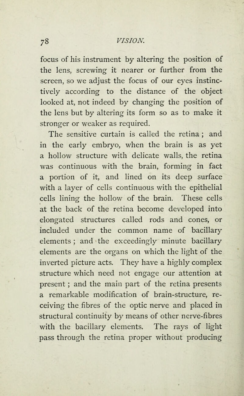 focus of his instrument by altering the position of the lens, screwing it nearer or further from the screen, so we adjust the focus of our eyes instinc- tively according to the distance of the object looked at, not indeed by changing the position of the lens but by altering its form so as to make it stronger or weaker as required. The sensitive curtain is called the retina ; and in the early embryo, when the brain is as yet a hollow structure with delicate walls, the retina was continuous with the brain, forming in fact a portion of it, and lined on its deep surface with a layer of cells continuous with the epithelial cells lining the hollow of the brain. These cells at the back of the retina become developed into elongated structures called rods and cones, or included under the common name of bacillary elements ; and the exceedingly minute bacillary elements are the organs on which the light of the inverted picture acts. They have a highly complex structure which need not engage our attention at present; and the main part of the retina presents a remarkable modification of brain-structure, re- ceiving the fibres of the optic nerve and placed in structural continuity by means of other nerve-fibres with the bacillary elements. The rays of light pass through the retina proper without producing