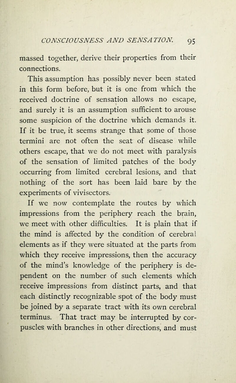 massed together, derive their properties from their connections. This assumption has possibly never been stated in this form before, but it is one from which the received doctrine of sensation allows no escape, and surely it is an assumption sufficient to arouse some suspicion of the doctrine which demands it. If it be true, it seems strange that some of those termini are not often the seat of disease while others escape, that we do not meet with paralysis of the sensation of limited patches of the body occurring from limited cerebral lesions, and that nothing of the sort has been laid bare by the experiments of vivisectors. If we now contemplate the routes by which impressions from the periphery reach the brain, we meet with other difficulties. It is plain that if the mind is affected by the condition of cerebral elements as if they were situated at the parts from which they receive impressions, then the accuracy of the mind's knowledge of the periphery is de- pendent on the number of such elements which receive impressions from distinct parts, and that each distinctly recognizable spot of the body must be joined by a separate tract with its own cerebral terminus. That tract may be interrupted by cor- puscles with branches in other directions, and must