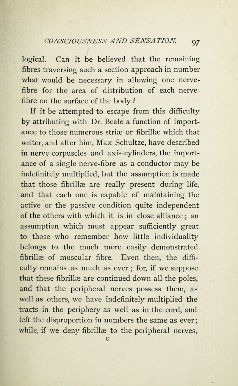 logical. Can it be believed that the remaining- fibres traversing such a section approach in number what would be necessary in allowing one nerve- fibre for the area of distribution of each nerve- fibre on the surface of the body ? If it be attempted to escape from this difficulty by attributing with Dr. Beale a function of import- ance to those numerous striae or fibrillse which that writer, and after him, Max Schultze, have described in nerve-corpuscles and axis-cylinders, the import- ance of a single nerve-fibre as a conductor may be indefinitely multiplied, but the assumption is made that those fibrillae are really present during life, and that each one is capable of maintaining the active or the passive condition quite independent of the others with which it is in close alliance ; an assumption which must appear sufficiently great to those who remember how little individuality belongs to the much more easily demonstrated fibrillae of muscular fibre. Even then, the diffi- culty remains as much as ever ; for, if we suppose that these fibrillse are continued down all the poles, and that the peripheral nerves possess them, as well as others, we have indefinitely multiplied the tracts in the periphery as well as in the cord, and left the disproportion in numbers the same as ever; while, if we deny fibrillse to the peripheral nerves,.