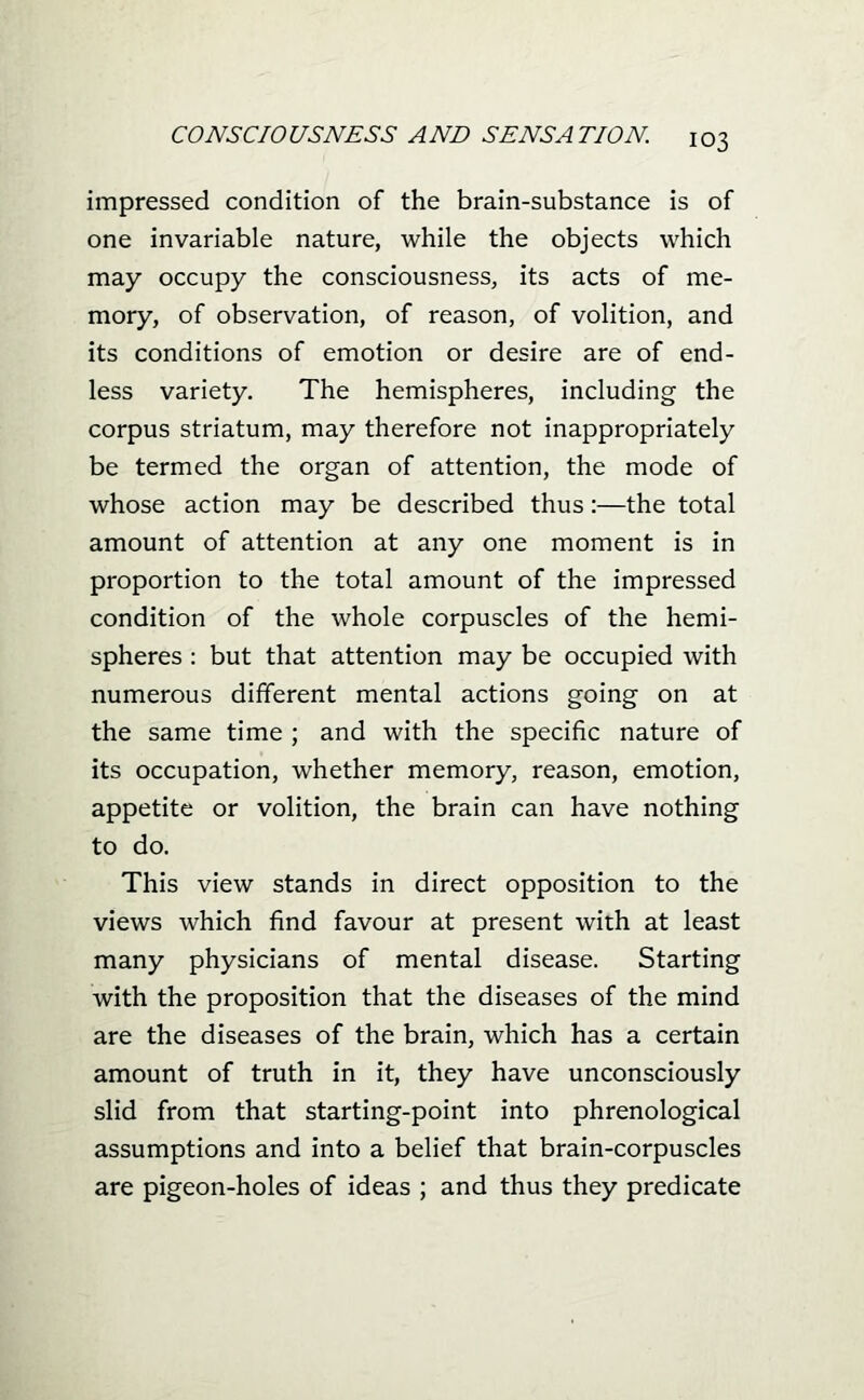 impressed condition of the brain-substance is of one invariable nature, while the objects which may occupy the consciousness, its acts of me- mory, of observation, of reason, of volition, and its conditions of emotion or desire are of end- less variety. The hemispheres, including the corpus striatum, may therefore not inappropriately be termed the organ of attention, the mode of whose action may be described thus:—the total amount of attention at any one moment is in proportion to the total amount of the impressed condition of the whole corpuscles of the hemi- spheres : but that attention may be occupied with numerous different mental actions going on at the same time ; and with the specific nature of its occupation, whether memory, reason, emotion, appetite or volition, the brain can have nothing to do. This view stands in direct opposition to the views which find favour at present with at least many physicians of mental disease. Starting with the proposition that the diseases of the mind are the diseases of the brain, which has a certain amount of truth in it, they have unconsciously slid from that starting-point into phrenological assumptions and into a belief that brain-corpuscles are pigeon-holes of ideas ; and thus they predicate