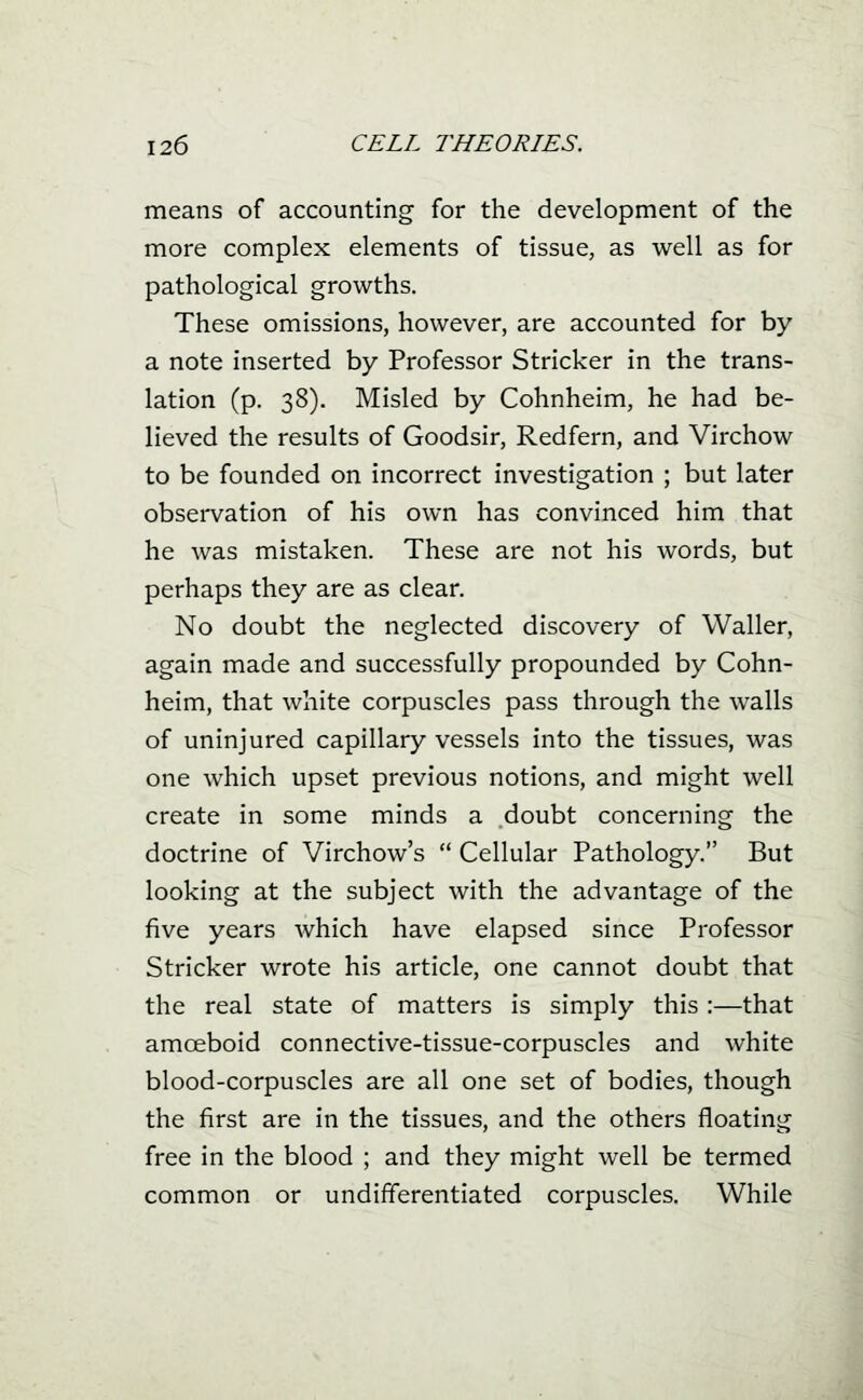 means of accounting for the development of the more complex elements of tissue, as well as for pathological growths. These omissions, however, are accounted for by a note inserted by Professor Strieker in the trans- lation (p. 38). Misled by Cohnheim, he had be- lieved the results of Goodsir, Redfern, and Virchow to be founded on incorrect investigation ; but later observation of his own has convinced him that he was mistaken. These are not his words, but perhaps they are as clear. No doubt the neglected discovery of Waller, again made and successfully propounded by Cohn- heim, that white corpuscles pass through the walls of uninjured capillary vessels into the tissues, was one which upset previous notions, and might well create in some minds a doubt concerning the doctrine of Virchow's  Cellular Pathology. But looking at the subject with the advantage of the five years which have elapsed since Professor Strieker wrote his article, one cannot doubt that the real state of matters is simply this :—that amoeboid connective-tissue-corpuscles and white blood-corpuscles are all one set of bodies, though the first are in the tissues, and the others floating free in the blood ; and they might well be termed common or undifferentiated corpuscles. While