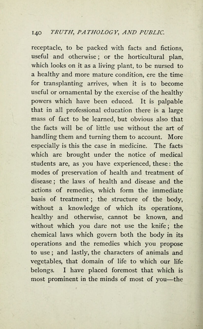 receptacle, to be packed with facts and fictions, useful and otherwise; or the horticultural plan, which looks on it as a living plant, to be nursed to a healthy and more mature condition, ere the time for transplanting arrives, when it is to become useful or ornamental by the exercise of the healthy powers which have been educed. It is palpable that in all professional education there is a large mass of fact to be learned, but obvious also that the facts will be of little use without the art of handling them and turning them to account. More especially is this the case in medicine. The facts which are brought under the notice of medical students are, as you have experienced, these: the modes of preservation of health and treatment of disease; the laws of health and disease and the actions of remedies, which form the immediate basis of treatment; the structure of the body, without a knowledge of which its operations, healthy and otherwise, cannot be known, and without which you dare not use the knife; the chemical laws which govern both the body in its operations and the remedies which you propose to use; and lastly, the characters of animals and vegetables, that domain of life to which our life belongs. I have placed foremost that which is most prominent in the minds of most of you—the I