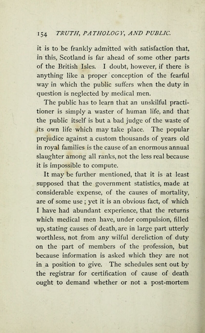 it is to be frankly admitted with satisfaction that, in this, Scotland is far ahead of some other parts of the British Isles. I doubt, however, if there is anything like a proper conception of the fearful way in which the public suffers when the duty in question is neglected by medical men. The public has to learn that an unskilful practi- tioner is simply a waster of human life, and that the public itself is but a bad judge of the waste of its own life which may take place. The popular prejudice against a custom thousands of years old in royal families is the cause of an enormous annual slaughter among all ranks, not the less real because it is impossible to compute. It may be further mentioned, that it is at least supposed that the government statistics, made at considerable expense, of the causes of mortality, are of some use ; yet it is an obvious fact, of which I have had abundant experience, that the returns which medical men have, under compulsion, filled up, stating causes of death, are in large part utterly worthless, not from any wilful dereliction of duty on the part of members of the profession, but because information is asked which they are not in a position to give. The schedules sent out by the registrar for certification of cause of death ought to demand whether or not a post-mortem J