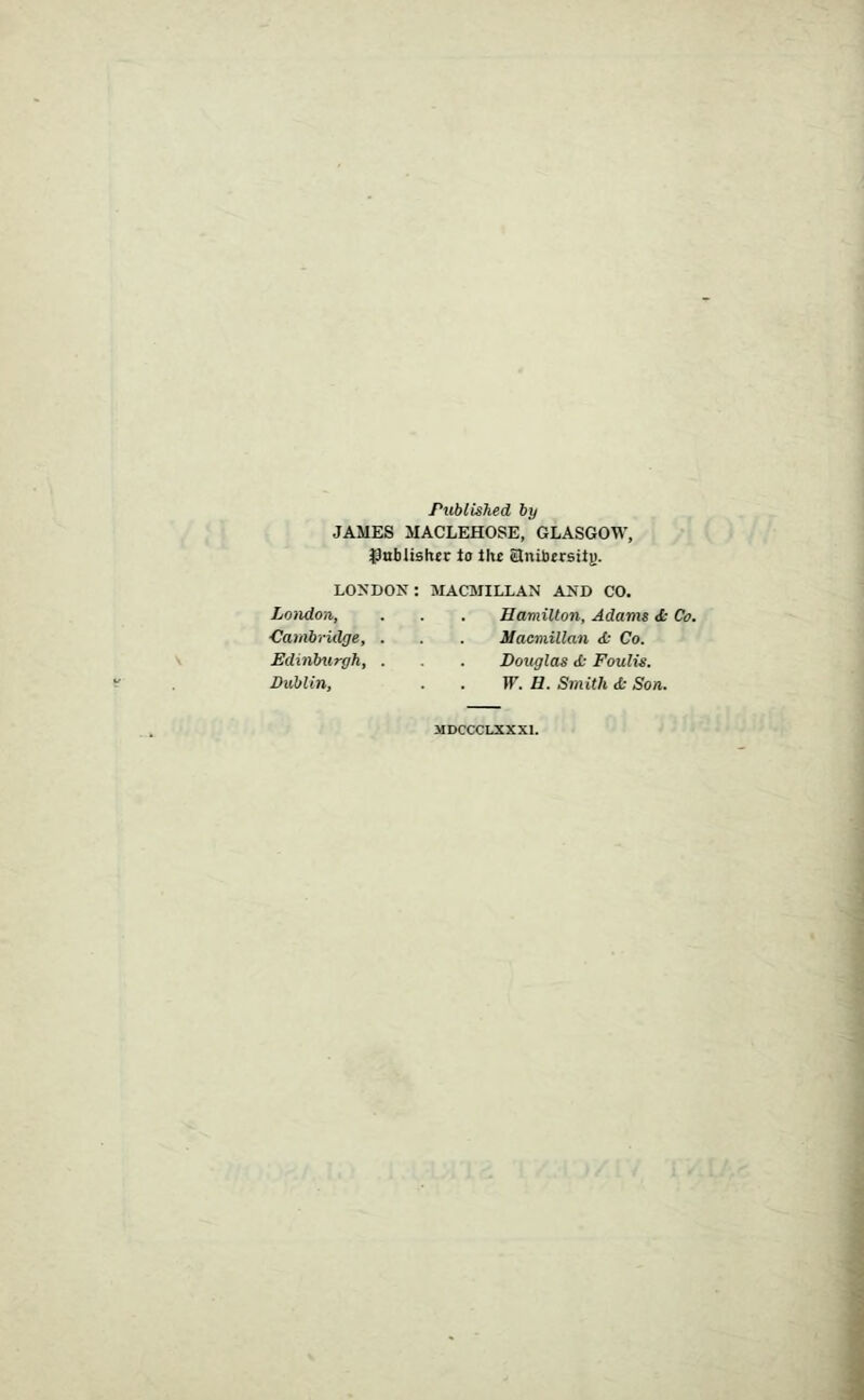 Publislied by JAMES MACLEHOSE, GLASGOW, tJabiishcr to tht anitersitj). LONDON: MACMILLAN AND CO. London, . . . Hamilton, Adams <t- Co. Cambndge, . . . Macmillan <t Co. Edinburgh, . . . Douglas <t Foulis. Dublin, . . W. H. Smith d: Son. MDCCCLXXXI.