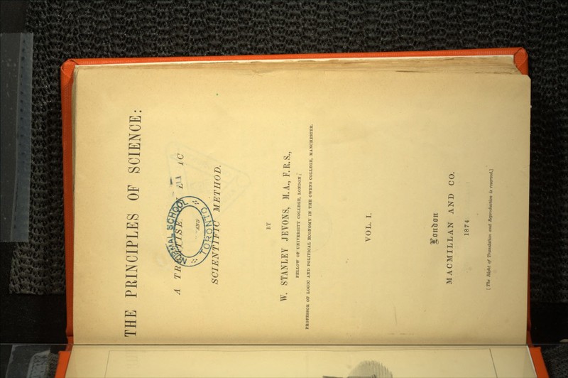 THE PRINCIPLES OF SCIENCE: A 7T^/^rrs3sa& x/t ic METHOD. BY W. STANLEY JEVONS, M.A., F.R.S., FELLOW OF UNIVERSITY COLLEGE, LONDON ; PROFESSOR OF LOGIC AND POLITICAL ECONOMY IN THE OWENS COLLEGE, MANCHESTER. VOL. I. MACMILLAN AND CO. 1874 [ The Right of Translation and Repruduction is reserved.}