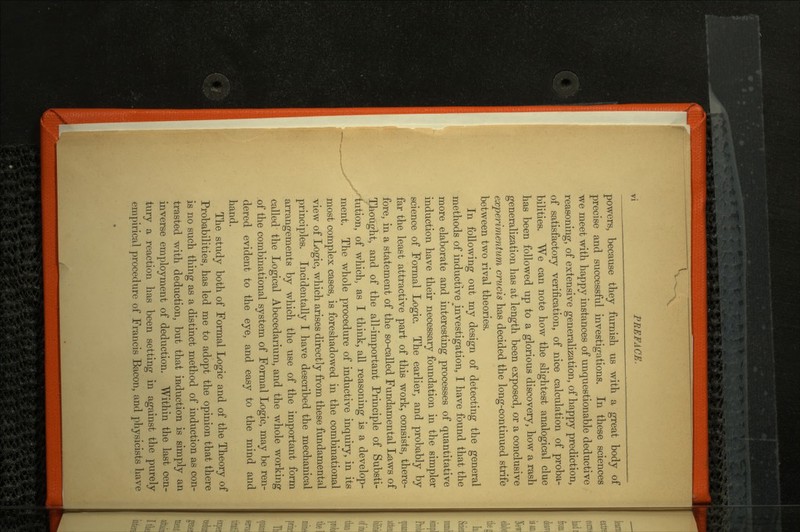 V vi PREFACE. powers, because they furnish us with a great body of precise and successful investigations. In these sciences we meet with happy instances of unquestionable deductive reasoning, of extensive generalization, of happy prediction, of satisfactory verification, of nice calculation of proba bilities. We can note how the slightest analogical clue has been followed up to a glorious discovery, how a rash generalization has at length been exposed, or a conclusive experimentum crucis has decided the long-continued strife between two rival theories. In following out my design of detecting the general methods of inductive ^investigation, I have found that the more elaborate and interesting processes of quantitative induction have their necessary foundation in the simpler science of Formal Logic. The earlier, and probably by far the least attractive part of this work, consists, there fore, in a statement of the so-called Fundamental Laws of Thought, and of the all-important Principle of Substi tution, of which, as I think, all reasoning is a develop ment. The whole procedure of inductive inquiry, in its most complex cases, is foreshadowed in the combinational view of Logic, which arises directly from these fundamental principles. Incidentally I have described the mechanical arrangements by which the use of the important form called the Logical Abecedarium, and the whole working of the combinational system of Formal Logic, may be ren dered evident to the eye, and easy to the mind and hand. The study both of Formal Logic and of the Theory of Probabilities, has led me to adopt the opinion that there is no such thing as a distinct method of induction as con trasted with deduction, but that induction is simply an inverse employment of deduction. Within the last cen tury a reaction has been setting in against the purely empirical procedure of Francis Bacon, and physicists have