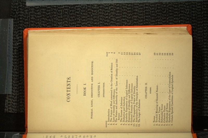 CONTENTS. BOOK I. FORMAL LOGIC, DEDUCTIVE AND INDUCTIVE. CHAPTER I. INTRODUCTION. SECTION PAGE 1. Introduction ...... 1 2. The Powers of Mind concerned in the Creation of Science . 4 3. Laws of Identity and Difference . . . .6 4. The Nature and Authority of the Laws of Identity and Dif ference ....... 7 5. The Process of Inference . . . . .11 6. Deduction and Induction . . . . .13 7. Symbolic Expression of Logical Inference . . .15 8. Expression of Identity and Difference . . .18 9. General Formula of Logical Inference . . .21 10. The Propagating Power of Identity . . . .24 11. Anticipations of the Principle of Substitution . .25 12. The Logic of Relatives . . . . .27 CHAPTER II. TEBMS. 1. Terms . . ..... 29 2. Twofold Meaning of General Names . . .31 3. Abstract Terms . . . . . .33 4. Substantial Terms . » . . . .34 5. Collective Terms . . . . . .35 6. Synthesis of Terms . . . . . .36 7. Symbolic Expression of the Law of Contradiction . .38