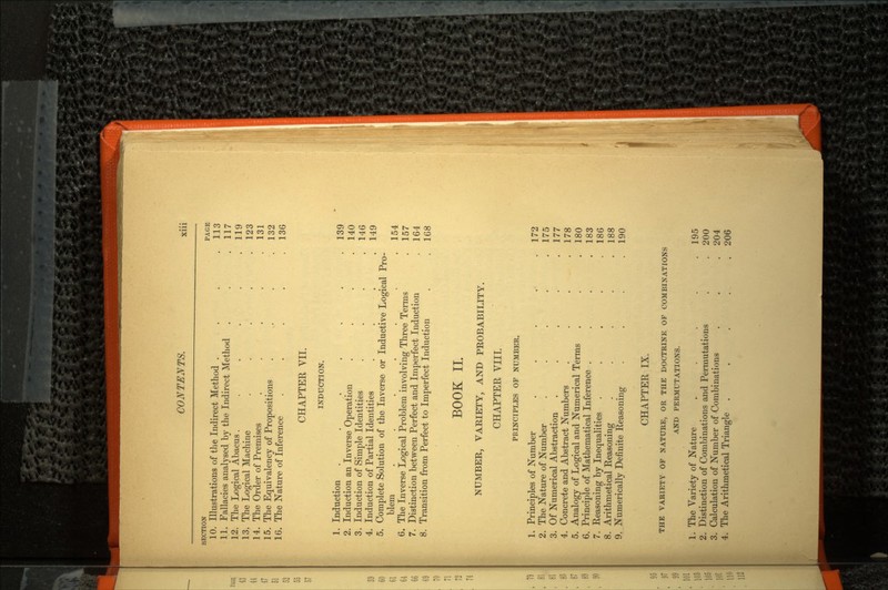 SECTION PAGE 10. Illustrations of the Indirect Method . . . .113 11. Fallacies analysed by the Indirect Method . . .117 12. The Logical Abacus. . . . . .119 13. The Logical Machine . . . . .123 14. The Order of Premises . . . . .131 15. The Equivalency of Propositions . . . .132 16. The Nature of Inference . . . . .136 CHAPTER VII. INDUCTION. 1. Induction . . . . . . .139 2. Induction an Inverse Operation . . . .140 3. Induction of Simple Identities . . . .146 4. Induction of Partial Identities . . . .149 5. Complete Solution of the Inverse or Inductive Logical Pro blem . . . . . . .154 6. The Inverse Logical Problem involving Three Terms . 157 7. Distinction between Perfect and Imperfect Induction . 164 8. Transition from Perfect to Imperfect Induction . .168 BOOK II. NUMBER, VARIETY, AND PROBABILITY. CHAPTER VIII. PRINCIPLES OF NUMBER. 1. Principles of Number . . . . .172 2. The Nature of Number . . . . .175 3. Of Numerical Abstraction . . . . .177 4. Concrete and Abstract Numbers . . . .178 5. Analogy of Logical and Numerical Terms . . .180 6. Principle of Mathematical Inference . . . .183 7. Reasoning by Inequalities . . . . .186 8. Arithmetical Reasoning . . . . .188 9. Numerically Definite Reasoning . . . .190 CHAPTER IX. THE VARIETY OP NATURE, OR THE DOCTRINE OP COMBINATIONS AND PERMUTATIONS. 1. The Variety of Nature . . . .195 2. Distinction of Combinations and Permutations . . 200 3. Calculation of Number of Combinations . . . 204 4. The Arithmetical Triangle . . . . .206