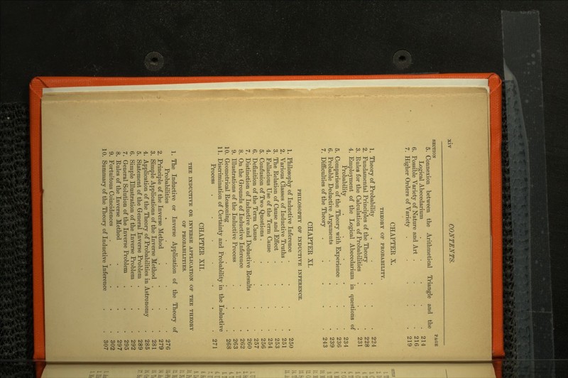 SECTION PAGE 5. Connexion between the Arithmetical Triangle and the Logical Abecedarium . . . . .214 6. Possible Variety of Nature and Art . . . .216 7. Higher Orders of Variety . . . . .219 CHAPTER X. THEORY OF PROBABILITY. 1. Theory of Probability . . . . .224 2. Fundamental Principles of the Theory . . . 228 3. Rules for the Calculation of Probabilities . . .231 4. Employment of the Logical Abecedarium in questions of Probability . . . . . .234 5. Comparison of the Theory with Experience . . . 236 6. Probable Deductive Arguments .... 239 7. Difficulties of the Theory . . . . .243 CHAPTER XL PHILOSOPHY OF INDUCTIVE INFERENCE. 1. Philosophy of Inductive Inference .... 250 2. Various Classes of Inductive Truths . . . .251 3. The Relation of Cause and Eifect .... 253 4. Fallacious Use of the Term Cause . . . .254 5. Confusion of Two Questions . . . . .256 6. Definition of the Term Cause .... 257 7. Distinction of Inductive and Deductive Results . .260 8. On the Grounds of Inductive Inference . . .262 9. Illustrations of the Inductive Process . . .263 10. Geometrical Reasoning . . . . .268 11. Discrimination of Certainty and Probability in the Inductive Process ....... 271 CHAPTER XII. THE INDUCTIVE OR INVERSE APPLICATION OF THE THEORY OF PROBABILITIES. 1. The Inductive or Inverse Application of the Theory of Probabilities . . . . . .276 2. Principle of the Inverse Method . . . .279 3. Simple Applications of the Inverse Method . . .281 4. Application of the Theory of Probabilities in Astronomy . 285 5. Statement of the General Inverse Problem . . .289 6. Simple Illustration of the Inverse Problem . . .292 7. General Solution of the Inverse Problem . . . 295 8. Rules of the Inverse Method . . . .297 9. Fortuitous Coincidences ..... 302 10. Summary of the Theory of Inductive Inference . . 307