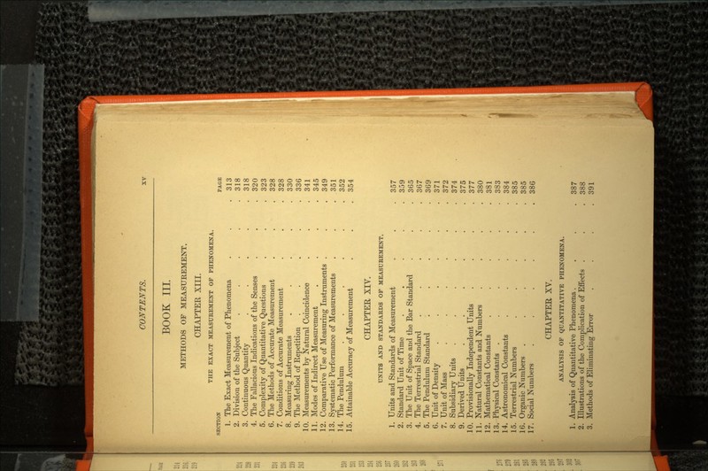 BOOK III. METHODS OF MEASUREMENT. CHAPTER XIII. THE EXACT MEASUREMENT OF PHENOMENA. SECTION PAGE 1. The Exact Measurement of Phenomena . . .313 2. Division of the Subject . . . . .318 3. Continuous Quantity . . . . .318 4. The Fallacious Indications of the Senses . . .320 5. Complexity of Quantitative Questions . . .323 6. The Methods of Accurate Measurement . . , 328 7. Conditions of Accurate Measurement . . . 328 8. Measuring Instruments . . . . .330 9. The Method of Repetition . ... 336 10. Measurements by Natural Coincidence . . .341 11. Modes of Indirect Measurement .... 345 12. Comparative Use of Measuring Instruments . . .349 13. Systematic Performance of Measurements . . .351 14. The Pendulum . . . . . .352 15. Attainable Accuracy of Measurement . . .354 CHAPTER XIV. UNITS AND STANDARDS OP MEASUREMENT. 1. Units and Standards of Measurement . . .357 2. Standard Unit of Time . . . . .359 3. The Unit of Space and the Bar Standard . . .365 4. The Terrestrial Standard . . . . .367 5. The Pendulum Standard ..... 369 6. Unit of Density . . . . . .371 7. Unit of Mass . . . . . .372 8. Subsidiary Units ...... 374 9. Derived Units . . . . . .375 10. Provisionally Independent Units . . . .377 11. Natural Constants and Numbers .... 380 12. Mathematical Constants . . . . .381 13. Physical Constants . . . . . .383 14. Astronomical Constants . . . . .384 15. Terrestrial Numbers . . . . .385 16. Organic Numbers . . . . . 385 17. Social Numbers . . . . . .386 CHAPTER XV. ANALYSIS OF QUANTITATIVE PHENOMENA. 1. Analysis of Quantitative Phenomena . . . .387 2. Illustrations of the Complication of Effects . . .388 3. Methods of Eliminating Error . . . .391