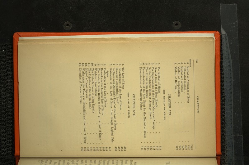 SECTION PAGE 4. Method of Avoidance of Error .... 393 5. Differential Method . . . . . .398 6. Method of Correction ..... 400 7. Method of Compensation ..... 406 8. Method of Reversal . . . . .410 CHAPTER XVI. THE METHOD OF MEANS. 1. The Method of Means . . . . .414 2. Several Uses of the Mean Result . . . .416 3. The Significations of the Terms Mean and Average . .418 4. On the Fictitious Mean or Average Result . . .422 5. The Precise Mean Result . . . . .424 6. Determination of the Zero Point by the Method of Means . 428 7. Determination of Maximum Points . . . .431 CHAPTER XVII. THE LAW OF ERROR. 1. The Law of Error .... .434 2. Establishment of the Law of Error .... 435 3. Herschel's Geometrical Proof . . .437 4. Laplace's and Quetelet's Proof of the Law of Error . . 438 5. Derivation of the Law of Error from Simple Logical Prin ciples ....... 443 6. Verification of the Law of Error . . 444 7. Remarks on the General Law of Error . .447 8. The Probable Mean Result as defined by the Law of Error . 447 9. Weighted Observations . . .449 10. The Probable Error of Mean Results . 451 11. The Rejection of the Mean Result . . 454 12. Method of Least Squares . .458 13. Works upon the Theory of Probability and the Law of Error 459 14. Detection of Constant Errors . . . 460