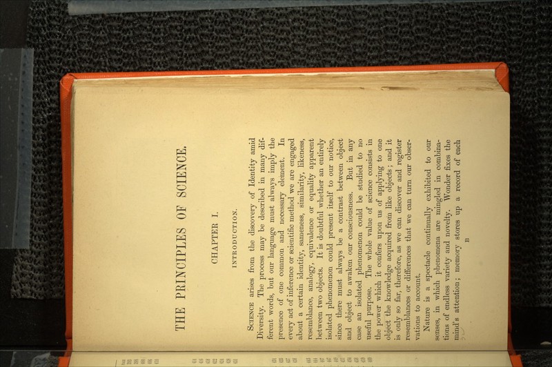 THE PRINCIPLES OF SCIENCE, CHAPTEE I. INTRODUCTION. SCIENCE arises from the discovery of Identity amid Diversity. The process may be described in many dif ferent words, but our language must always imply the presence of one common and necessary element. In every act of inference or scientific method we are engaged about a certain identity, sameness, similarity, likeness, resemblance, analogy, equivalence or equality apparent between two objects. It is doubtful whether an entirely isolated phenomenon could present itself to our notice, since there must always be a contrast between object and object to awaken our consciousness. But in any case an isolated phenomenon could be studied to no useful purpose. The whole value of science consists in the power which it confers upon us of applying to one object the knowledge acquired from like objects; and it is only so far, therefore, as we can discover and register resemblances or differences that we can turn our obser vations to account. Nature is a spectacle continually exhibited to our senses, in which phenomena are mingled in combina tions of endless variety and novelty. Wonder fixes the mind's attention; memory stores up a record of each B