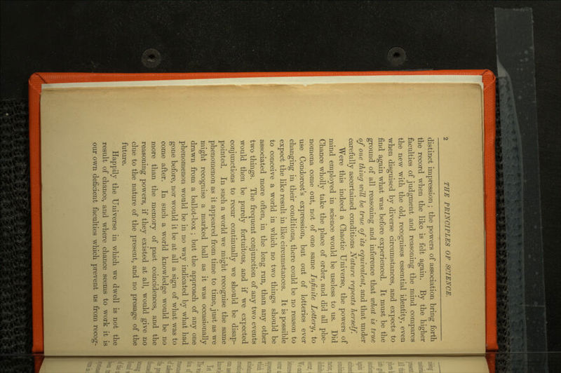 distinct impression ; the powers of association bring forth the record when the like is felt again. By the higher faculties of judgment and reasoning the mind compares the new with the old, recognises essential identity, even when disguised by diverse circumstances, and expects to find again what was before experienced. It must be the ground of all reasoning and inference that what is true of one thing will be true of its equivalent, and that under carefully ascertained conditions Nature repeats herself. Were this indeed a Chaotic Universe, the powers of mind employed in science would be useless to us. Did Chance wholly take the place of order, and did all phe nomena come out, not of one same Infinite Lottery, to use Condorcet's expression, but out of lotteries ever changing in their conditions, there could be no reason to expect the like result in like circumstances. It is possible to conceive a world in which no two things should be O associated more often, in the long run, than any other two things. The frequent conjunction of any two events would then be purely fortuitous, and if we expected conjunctions to recur continually we should be disap pointed. In such a world we might recognise the same phenomenon as it appeared from time to time, just as we might recognise a marked ball as it was occasionally drawn from a ballot-box ; but the approach of any one phenomenon would be in no way indicated by what had gone before, nor would it be at all a sign of what was to come after. In such a world knowledge would be no more than the memory of past coincidences, and the reasoning powers, if they existed at all, would give no clue to the nature of the present, and no presage of the future. Happily the Universe in which we dwell is not the result of chance, and where chance seems to work it is our own deficient faculties which prevent us from recog-