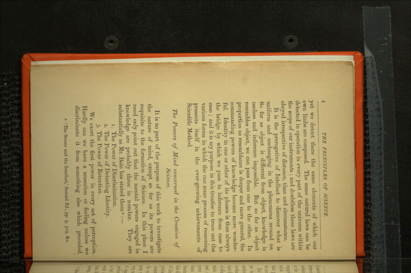 yet we detect there the same elements of which our own limbs are composed. The same natural laws can be detected in operation in every part of the universe within the scope of our instruments ; and doubtless these laws are obeyed irrespective of distance, time and circumstance. It is the prerogative of Intellect to discover what is uniform and unchanging in the phenomena around us. So far as object is different from object, knowledge is useless and inference impossible. But so far as object resembles object, we can pass from one to the other. In proportion as resemblance is deeper and more general, the commanding powers of knowledge become more wonder ful. Identity in one or other of its phases is thus always the bridge by which we pass in inference from case to case ; and it is my purpose in this treatise to trace out the various forms in which the one same process of reasoning presents itself in the ever-growing achievements of Scientific Method. The Powers of Mind concerned in the Creation of Science. It is no part of the purpose of this work to investigate the nature of mind, except so far as its powers are requisite to the formation of Science. In this place I need only point out that the mental powers engaged in knowledge are probably three in number. They are substantially as Mr. Bain has stated thema : — 1. The Power of Discrimination. 2. The Power of Detecting Identity. 3. The Power of Eetention. We exert the first power in every act of perception. Hardly can we have a sensation or feeling unless we discriminate it from something else which preceded.