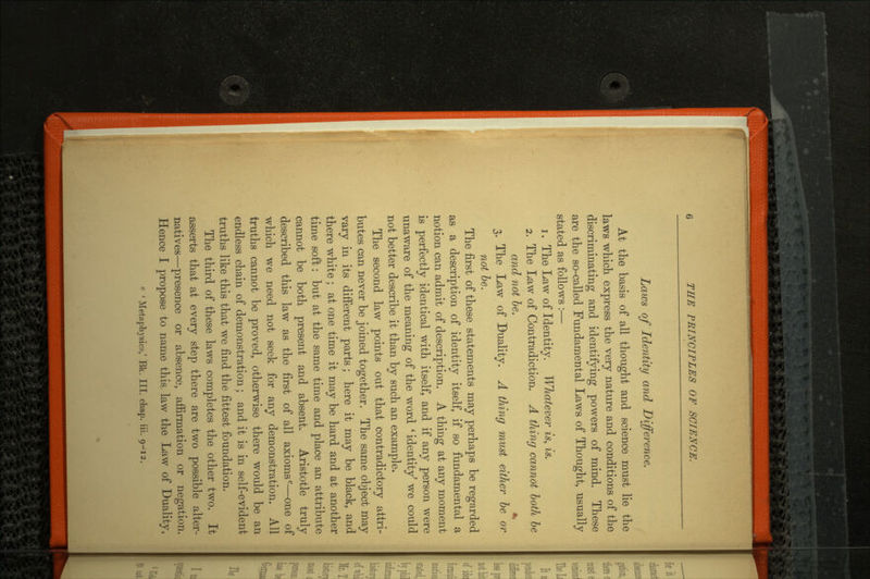 Laws of Identity and Difference. At the basis of all thought and science must lie the laws which express the very nature and conditions of the discriminating and identifying powers of mind. These are the so-called Fundamental Laws of Thought, usually stated as follows :— 1. The Law of Identity. Whatever is, is. 2. The Law of Contradiction. A thing cannot both be and not be. ± 3. The Law of Duality. A thing must either be or not be. The first of these statements may perhaps be regarded as a description of identity itself, if so fundamental a notion can admit of description. A thing at any moment is perfectly identical with itself, and if any person were unaware of the meaning of the word ' identity' we could not better describe it than by such an example. The second law points out that contradictory attri butes can never be joined together. The same object may vary in its different parts; here it may be black, and there white; at one time it may be hard and at another time soft: but at the same time and place an attribute cannot be both present and absent. Aristotle truly described this law as the first of all axioms0—one of which we need not seek for any demonstration. All truths cannot be proved, otherwise there would be an endless chain of demonstration; and it is in self-evident truths like this that we find the fittest foundation. The third of these laws completes the other two. It asserts that at every step there are two possible alter natives—presence or absence, affirmation or negation. Hence I propose to name this law the Law of Duality,