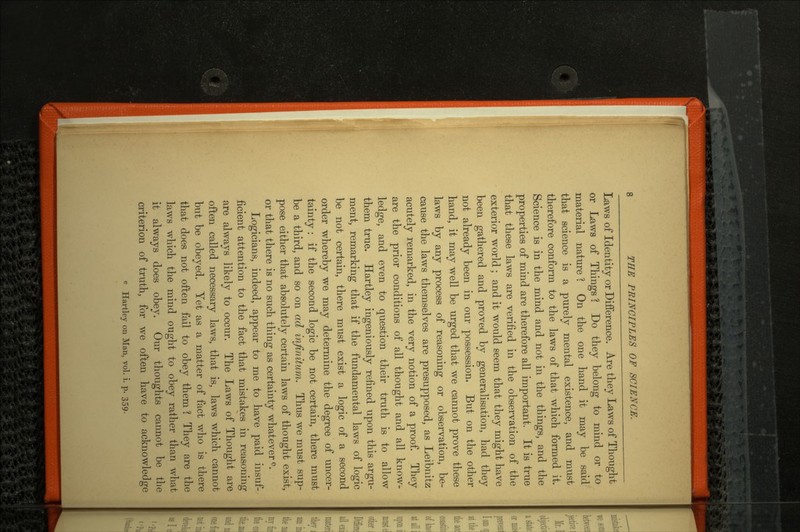 Laws of Identity or Difference. Are they Laws of Thought or Laws of Things ? Do they belong to mind or to material nature 1 On the one hand it may be said that science is a purely mental existence, and must therefore conform to the laws of that which formed it. Science is in the mind and not in the things, and the properties of mind are therefore all important. It is true that these laws are verified in the observation of the exterior world; and it would seem that they might have been gathered and proved by generalisation, had they not already been in our possession. But on the other hand, it may well be urged that we cannot prove these laws by any process of reasoning or observation, be cause the laws themselves are presupposed, as Leibnitz acutely remarked, in the very notion of a proof. They are the prior conditions of all thought and all know ledge, and even to question their truth is to allow them true. Hartley ingeniously refined upon this argu ment, remarking that if the fundamental laws of logic be not certain, there must exist a logic of a second order whereby we may determine the degree of uncer tainty : if the second logic be not certain, there must be a third, and so on ad infinitum. Thus we must sup pose either that absolutely certain laws of thought exist, or that there is no such thing as certainty whatever e. Logicians, indeed, appear to me to have paid insuf ficient attention to the fact that mistakes in reasoning are always likely to occur. The Laws of Thought are often called necessary laws, that is, laws which cannot but be obeyed. Yet as a matter of fact who is there that does not often fail to obey them ? They are the laws which the mind ought to obey rather than what it always does obey. Our thoughts cannot be the criterion of truth, for we often have to acknowledge