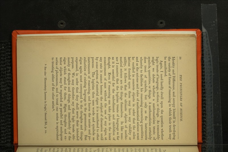 Identity and Difference, and occupy himself in developing the variety of forms of reasoning in which their truth may be manifested. Again, I need hardly dwell upon the question whether logic treats of language, notions, or things. As reasonably might we debate whether a mathematician treats of symbols, quantities, or things. A mathematician certainly does treat of symbols, but only as the instruments whereby to facilitate his reasoning concerning quantities; and as the axioms and rules of mathematical science must be verified in concrete objects in order that the calcu lations founded upon them may have any validity or utility, it follows that the ultimate objects of mathe matical science are the things themselves. In like man ner I conceive that the logician treats of language so far as it is essential for the embodiment and exhibition of thought. Even if reasoning can take place in the inner consciousness of man without the use of any signs, at any rate it cannot become the subject of discussion until by some system of material signs it is manifested to other persons. The logician then uses words and symbols as instruments of reasoning, and leaves the nature and pe culiarities of existing language to the grammarian. But signs again must correspond to the thoughts and things expressed, in order that they shall serve their intended purpose. We may therefore say that logic treats ulti mately of thoughts and things, and immediately of the signs which stand for them. Signs, thoughts and ex terior objects may be regarded as parallel and analogous series of phenomena, and to treat one series is equivalent to treating either of the other series h. h See also 'Elementary Lessons in Logic/ Second Ed., p. 10.